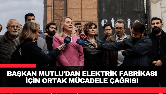 Başkan Mutlu'dan Elektrik Fabrikası için ortak mücadele çağrısı